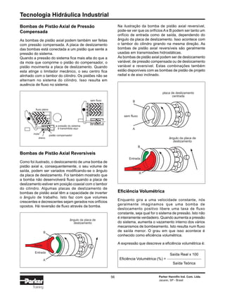 Tecnologia Hidráulica Industrial
56 Parker Hannifin Ind. Com. Ltda.
Jacareí, SP - Brasil
Training
Bombas de Pistão Axial de Pressão
Compensada
As bombas de pistão axial podem também ser feitas
com pressão compensada. A placa de deslizamento
das bombas está conectada a um pistão que sente a
pressão do sistema.
Quando a pressão do sistema fica mais alta do que a
da mola que comprime o pistão do compensador, o
pistão movimenta a placa de deslizamento. Quando
esta atinge o limitador mecânico, o seu centro fica
alinhado com o tambor do cilindro. Os pistões não se
alternam no sistema do cilindro. Isso resulta em
ausência de fluxo no sistema.
Bombas de Pistão Axial Reversíveis
Como foi ilustrado, o deslocamento de uma bomba de
pistão axial e, consequentemente, o seu volume de
saída, podem ser variados modificando-se o ângulo
da placa de deslizamento. Foi também mostrado que
a bomba não desenvolverá fluxo quando a placa de
deslizamento estiver em posição coaxial com o tambor
do cilindro. Algumas placas de deslizamento de
bombas de pistão axial têm a capacidade de inverter
o ângulo de trabalho. Isto faz com que volumes
crescentes e decrescentes sejam gerados nos orifícios
opostos. Há reversão de fluxo através da bomba.
Na ilustração da bomba de pistão axial reversível,
pode-se ver que os orifícios A e B podem ser tanto um
orifício de entrada como de saída, dependendo do
ângulo da placa de deslizamento. Isso acontece com
o tambor do cilindro girando na mesma direção. As
bombas de pistão axial reversíveis são geralmente
usadas em transmissões hidrostáticas.
As bombas de pistão axial podem ser de deslocamento
variável, de pressão compensada ou de deslocamento
variável e reversível. Estas combinações também
estão disponíveis com as bombas de pistão de projeto
radial e de eixo inclinado.
Eficiência Volumétrica
Enquanto gira a uma velocidade constante, nós
geralmente imaginamos que uma bomba de
deslocamento positivo libere uma taxa de fluxo
constante, seja qual for o sistema de pressão. Isto não
é inteiramente verdadeiro. Quando aumenta a pressão
do sistema, aumenta o vazamento interno dos vários
mecanismos de bombeamento. Isto resulta num fluxo
de saída menor. O grau em que isso acontece é
conhecido como eficiência volumétrica.
A expressão que descreve a eficiência volumétrica é:
ângulo da placa de
deslizamento
B
A
Entrada
Saída
placa de deslizamento
centrada
B
A
sem fluxo
ângulo da placa de
deslizamento
B
A
Entrada
Saída
mola
dreno
pistão compensador
fluxo pleno
a pressão do sistema
é transmitida aqui
sem fluxo
Saída Real x 100
Eficiência Volumétrica (%) =
Saída Teórica
 