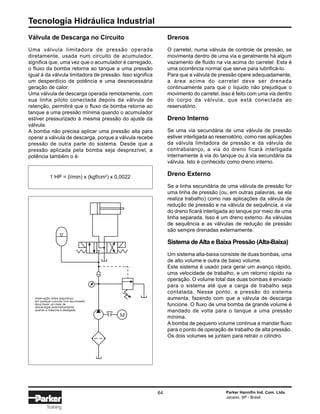 Tecnologia Hidráulica Industrial
64 Parker Hannifin Ind. Com. Ltda.
Jacareí, SP - Brasil
Training
Drenos
O carretel, numa válvula de controle de pressão, se
movimenta dentro de uma via e geralmente há algum
vazamento de fluido na via acima do carretel. Esta é
uma ocorrência normal que serve para lubrificá-lo.
Para que a válvula de pressão opere adequadamente,
a área acima do carretel deve ser drenada
continuamente para que o líquido não prejudique o
movimento do carretel. Isso é feito com uma via dentro
do corpo da válvula, que está conectada ao
reservatório.
Dreno Interno
Se uma via secundária de uma válvula de pressão
estiver interligada ao reservatório, como nas aplicações
da válvula limitadora de pressão e da válvula de
contrabalanço, a via do dreno ficará interligada
internamente à via do tanque ou à via secundária da
válvula. Isto é conhecido como dreno interno.
Dreno Externo
Se a linha secundária de uma válvula de pressão for
uma linha de pressão (ou, em outras palavras, se ela
realiza trabalho) como nas aplicações da válvula de
redução de pressão e na válvula de sequência, a via
do dreno ficará interligada ao tanque por meio de uma
linha separada. Isso é um dreno externo. As válvulas
de sequência e as válvulas de redução de pressão
são sempre drenadas externamente.
Sistema de Alta e Baixa Pressão (Alta-Baixa)
Um sistema alta-baixa consiste de duas bombas, uma
de alto volume e outra de baixo volume.
Este sistema é usado para gerar um avanço rápido,
uma velocidade de trabalho, e um retorno rápido na
operação. O volume total das duas bombas é enviado
para o sistema até que a carga de trabalho seja
contatada. Nesse ponto, a pressão do sistema
aumenta, fazendo com que a válvula de descarga
funcione. O fluxo de uma bomba de grande volume é
mandado de volta para o tanque a uma pressão
mínima.
A bomba de pequeno volume continua a mandar fluxo
para o ponto de operação de trabalho de alta pressão.
Os dois volumes se juntam para retrair o cilindro.
Válvula de Descarga no Circuito
Uma válvula limitadora de pressão operada
diretamente, usada num circuito de acumulador,
significa que, uma vez que o acumulador é carregado,
o fluxo da bomba retorna ao tanque a uma pressão
igual à da válvula limitadora de pressão. Isso significa
um desperdício de potência e uma desnecessária
geração de calor.
Uma válvula de descarga operada remotamente, com
sua linha piloto conectada depois da válvula de
retenção, permitirá que o fluxo da bomba retorne ao
tanque a uma pressão mínima quando o acumulador
estiver pressurizado à mesma pressão do ajuste da
válvula.
A bomba não precisa aplicar uma pressão alta para
operar a válvula de descarga, porque a válvula recebe
pressão de outra parte do sistema. Desde que a
pressão aplicada pela bomba seja desprezível, a
potência também o é:
1 HP = (l/min) x (kgf/cm2
) x 0,0022
M
observação sobre segurança:
em qualquer curcuito com acumulador
deve haver um meio de
descarregar automaticamente
quando a máquina é desligada.
 