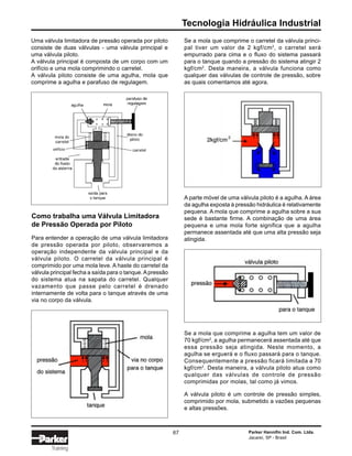 Tecnologia Hidráulica Industrial
Parker Hannifin Ind. Com. Ltda.
Jacareí, SP - Brasil
67
Training
Uma válvula limitadora de pressão operada por piloto
consiste de duas válvulas - uma válvula principal e
uma válvula piloto.
A válvula principal é composta de um corpo com um
orifício e uma mola comprimindo o carretel.
A válvula piloto consiste de uma agulha, mola que
comprime a agulha e parafuso de regulagem.
Se a mola que comprime o carretel da válvula princi-
pal tiver um valor de 2 kgf/cm2
, o carretel será
empurrado para cima e o fluxo do sistema passará
para o tanque quando a pressão do sistema atingir 2
kgf/cm2
. Desta maneira, a válvula funciona como
qualquer das válvulas de controle de pressão, sobre
as quais comentamos até agora.
Como trabalha uma Válvula Limitadora
de Pressão Operada por Piloto
Para entender a operação de uma válvula limitadora
de pressão operada por piloto, observaremos a
operação independente da válvula principal e da
válvula piloto. O carretel da válvula principal é
comprimido por uma mola leve. A haste do carretel da
válvula principal fecha a saída para o tanque.Apressão
do sistema atua na sapata do carretel. Qualquer
vazamento que passe pelo carretel é drenado
internamente de volta para o tanque através de uma
via no corpo da válvula.
A parte móvel de uma válvula piloto é a agulha. A área
da agulha exposta à pressão hidráulica é relativamente
pequena. A mola que comprime a agulha sobre a sua
sede é bastante firme. A combinação de uma área
pequena e uma mola forte significa que a agulha
permanece assentada até que uma alta pressão seja
atingida.
Se a mola que comprime a agulha tem um valor de
70 kgf/cm2
, a agulha permanecerá assentada até que
essa pressão seja atingida. Neste momento, a
agulha se erguerá e o fluxo passará para o tanque.
Consequentemente a pressão ficará limitada a 70
kgf/cm2
. Desta maneira, a válvula piloto atua como
qualquer das válvulas de controle de pressão
comprimidas por molas, tal como já vimos.
A válvula piloto é um controle de pressão simples,
comprimido por mola, submetido a vazões pequenas
e altas pressões.
 