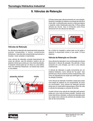 Tecnologia Hidráulica Industrial
86 Parker Hannifin Ind. Com. Ltda.
Jacareí, SP - Brasil
Training
9. Válvulas de Retenção
Válvulas de Retenção
As válvulas de retenção são aparentemente pequenas
quando comparadas a outros componentes
hidráulicos, mas elas são componentes que servem a
funções muito variadas e importantes.
Uma válvula de retenção consiste basicamente do
corpo da válvula, vias de entrada e saída e de um
assento móvel que é preso por uma mola de pressão.
O assento móvel pode ser um disco ou uma esfera,
mas nos sistemas hidráulicos, na maioria das vezes,
é uma esfera.
O fluido passa pela válvula somente em uma direção.
Quando a pressão do sistema na entrada da válvula é
muito alta, o suficiente para vencer a mola que segura
o assento, este é deslocado para trás. O fluxo passa
através da vávula. Isso é conhecido como fluxo
direcional livre da válvula de retenção.
Se o fluido for impelido a entrar pela via de saída o
assento é empurrado contra a sua sede. O fluxo
estanca.
Válvula de Retenção no Circuito
Uma válvula de retenção é uma combinação de válvula
direcional e válvula de pressão. Ela permite o fluxo
somente em uma direção, por isto é uma válvula
unidirecional.
A válvula de retenção é usada comumente em um
sistema hidráulico, como válvula de "by pass". Isso
permite que o fluxo contorne certos componentes, tais
como as reguladoras de vazão que restringem o fluxo
na direção contrária.
Uma válvula de retenção é também usada para isolar
uma seção do sistema ou um componente, tal como
um acumulador. Uma válvula de retenção permite
evitar que um reservatório descarregue o fluxo de volta
à válvula de descarga ou através da bomba.
A parte móvel numa válvula de retenção está sempre
presa por uma mola de baixa pressão. Quando uma
mola mais forte é utilizada, a válvula de retenção pode
ser usada como válvula de controle de pressão (isso
não se faz comumente).
assento móvel mola
 