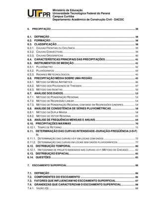 UNIVERSIDADE TECNOLÓGICA FEDERAL DO PARANÁ
PR
Ministério da Educação
Universidade Tecnológica Federal do Paraná
Campus Curitiba
Departamento Acadêmico de Construção Civil - DACOC
6. PRECIPITAÇÃO ............................................................................................................................ 38
6.1. DEFINIÇÃO
6.2. FORMAÇÃO
6.3. CLASSIFICAÇÃO
6.3.1. CHUVAS FRONTAIS OU CICLÔNICA
6.3.2. CHUVAS CONVECTIVAS
6.3.3. CHUVAS OROGRÁFICAS
6.4. CARACTERÍSTICAS PRINCIPAIS DAS PRECIPITAÇÕES
6.5. INSTRUMENTOS DE MEDIÇÃO
6.5.1. PLUVIÔMETRO
6.5.2. PLUVIÓGRAFOS
6.5.3. RADARES METEOROLÓGICOS
6.6. PRECIPITAÇÃO MÉDIA SOBRE UMA REGIÃO
6.6.1. MÉTODO DA MÉDIA ARITMÉTICA
6.6.2. MÉTODO DOS POLÍGONOS DE THIESSEN
6.6.3. MÉTODO DAS ISOIETAS
6.7. ANÁLISE DOS DADOS
6.7.1. MÉTODO DE PONDERAÇÃO REGIONAL
6.7.2. MÉTODO DE REGRESSÃO LINEAR
6.7.3. MÉTODO DE PONDERAÇÃO REGIONAL COM BASE EM REGRESSÕES LINEARES
6.8. ANÁLISE DE CONSISTÊNCIA DE SÉRIES PLUVIOMÉTRICAS
6.8.1. MÉTODO DA DUPLA MASSA
6.8.2. MÉTODO DO VETOR REGIONAL
6.9. ANÁLISE DE FREQUÊNCIA MENSAIS E ANUAIS
6.10. PRECIPITAÇÕES MÁXIMAS
6.10.1. TEMPO DE RETORNO
6.11. DETERMINAÇÃO DAS CURVAS INTENSIDADE–DURAÇÃO-FREQÜÊNCIA (I-D-F)
6.11.1. DETERMINAÇÃO DAS CURVAS I-D-F EM LOCAIS COM DADOS
6.11.2. DETERMINAÇÃO DAS CURVAS EM LOCAIS SEM DADOS PLUVIOGRÁFICOS
6.12. DISTRIBUIÇÃO TEMPORAL
6.12.1. HIETOGRAMA DE PROJETO BASEADOS NAS CURVAS I-D-F (MÉTODO DE CHICAGO)
6.13. DISTRIBUIÇÃO ESPACIAL
6.14. QUESTÕES
7. ESCOAMENTO SUPERFICIAL..................................................................................................... 86
7.1. DEFINIÇÃO
7.2. COMPONENTES DO ESCOAMENTO
7.3. FATORES QUE INFLUENCIAM NO ESCOAMENTO SUPERFICIAL
7.4. GRANDEZAS QUE CARACTERIZAM O ESCOAMENTO SUPERFICIAL
7.4.1. VAZÃO (Q)
 