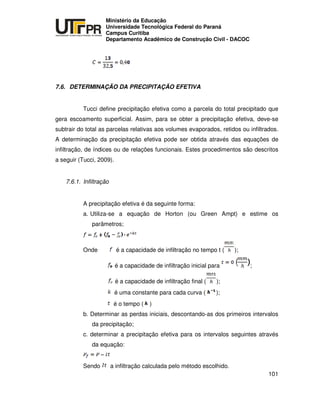 UNIVERSIDADE TECNOLÓGICA FEDERAL DO PARANÁ
PR
Ministério da Educação
Universidade Tecnológica Federal do Paraná
Campus Curitiba
Departamento Acadêmico de Construção Civil - DACOC
101
7.6. DETERMINAÇÃO DA PRECIPITAÇÃO EFETIVA
Tucci define precipitação efetiva como a parcela do total precipitado que
gera escoamento superficial. Assim, para se obter a precipitação efetiva, deve-se
subtrair do total as parcelas relativas aos volumes evaporados, retidos ou infiltrados.
A determinação da precipitação efetiva pode ser obtida através das equações de
infiltração, de índices ou de relações funcionais. Estes procedimentos são descritos
a seguir (Tucci, 2009).
7.6.1. Infiltração
A precipitação efetiva é da seguinte forma:
a. Utiliza-se a equação de Horton (ou Green Ampt) e estime os
parâmetros;
Onde é a capacidade de infiltração no tempo t ( );
é a capacidade de infiltração inicial para ;
é a capacidade de infiltração final ( );
é uma constante para cada curva ( );
é o tempo ( )
b. Determinar as perdas iniciais, descontando-as dos primeiros intervalos
da precipitação;
c. determinar a precipitação efetiva para os intervalos seguintes através
da equação:
Sendo a infiltração calculada pelo método escolhido.
 