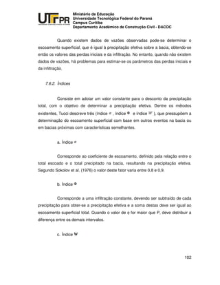 UNIVERSIDADE TECNOLÓGICA FEDERAL DO PARANÁ
PR
Ministério da Educação
Universidade Tecnológica Federal do Paraná
Campus Curitiba
Departamento Acadêmico de Construção Civil - DACOC
102
Quando existem dados de vazões observadas pode-se determinar o
escoamento superficial, que é igual à precipitação efetiva sobre a bacia, obtendo-se
então os valores das perdas iniciais e da infiltração. No entanto, quando não existem
dados de vazões, há problemas para estimar-se os parâmetros das perdas iniciais e
da infiltração.
7.6.2. Índices
Consiste em adotar um valor constante para o desconto da precipitação
total, com o objetivo de determinar a precipitação efetiva. Dentre os métodos
existentes, Tucci descreve três (índice , índice e índice ), que pressupõem a
determinação do escoamento superficial com base em outros eventos na bacia ou
em bacias próximas com características semelhantes.
a. Índice
Corresponde ao coeficiente de escoamento, definido pela relação entre o
total escoado e o total precipitado na bacia, resultando na precipitação efetiva.
Segundo Sokolov et al. (1976) o valor deste fator varia entre 0,8 e 0,9.
b. Índice
Corresponde a uma infiltração constante, devendo ser subtraído de cada
precipitação para obter-se a precipitação efetiva e a soma destas deve ser igual ao
escoamento superficial total. Quando o valor de φ for maior que P, deve distribuir a
diferença entre os demais intervalos.
c. Índice
 