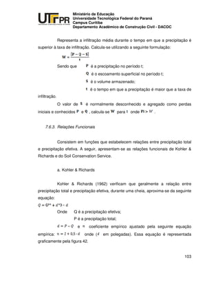 UNIVERSIDADE TECNOLÓGICA FEDERAL DO PARANÁ
PR
Ministério da Educação
Universidade Tecnológica Federal do Paraná
Campus Curitiba
Departamento Acadêmico de Construção Civil - DACOC
103
Representa a infiltração média durante o tempo em que a precipitação é
superior à taxa de infiltração. Calcula-se utilizando a seguinte formulação:
Sendo que é a precipitação no período t;
é o escoamento superficial no período t;
é o volume armazenado;
é o tempo em que a precipitação é maior que a taxa de
infiltração.
O valor de é normalmente desconhecido e agregado como perdas
iniciais e conhecidos e , calcula-se para onde .
7.6.3. Relações Funcionais
Consistem em funções que estabelecem relações entre precipitação total
e precipitação efetiva. A seguir, apresentam-se as relações funcionais de Kohler &
Richards e do Soil Conservation Service.
a. Kohler & Richards
Kohler & Richards (1962) verificam que geralmente a relação entre
precipitação total e precipitação efetiva, durante uma cheia, aproxima-se da seguinte
equação:
Onde Q é a precipitação efetiva;
P é a precipitação total;
e coeficiente empírico ajustado pela seguinte equação
empírica: onde ( em polegadas). Essa equação é representada
graficamente pela figura 42.
 