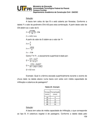 UNIVERSIDADE TECNOLÓGICA FEDERAL DO PARANÁ
PR
Ministério da Educação
Universidade Tecnológica Federal do Paraná
Campus Curitiba
Departamento Acadêmico de Construção Civil - DACOC
109
Solução:
A bacia tem solos do tipo B e está coberta por florestas. Conforme a
tabela Y o valor do parâmetro CN é 63 para esta combinação. A partir deste valor de
CN obtém-se o valor de S:
A partir do valor do S obtém-se o valor de
Como , o escoamento superficial é dado por:
Exemplo: Qual é a lâmina escoada superficialmente durante o evento de
chuva dado na tabela abaixo numa bacia com solos com média capacidade de
infiltração e cobertura de pastagens?
Tabela 20– Exemplo
Solução:
A bacia tem solos de média capacidade de infiltração, o que corresponde
ao tipo B. A cobertura vegetal é de pastagens. Conforme a tabela dada pelo
 