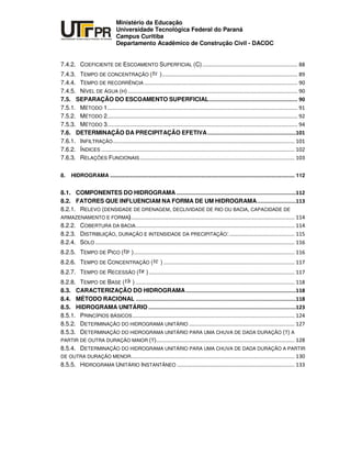 UNIVERSIDADE TECNOLÓGICA FEDERAL DO PARANÁ
PR
Ministério da Educação
Universidade Tecnológica Federal do Paraná
Campus Curitiba
Departamento Acadêmico de Construção Civil - DACOC
7.4.2. COEFICIENTE DE ESCOAMENTO SUPERFICIAL (C)
7.4.3. TEMPO DE CONCENTRAÇÃO ( )
7.4.4. TEMPO DE RECORRÊNCIA
7.4.5. NÍVEL DE ÁGUA (H)
7.5. SEPARAÇÃO DO ESCOAMENTO SUPERFICIAL
7.5.1. MÉTODO 1
7.5.2. MÉTODO 2
7.5.3. MÉTODO 3
7.6. DETERMINAÇÃO DA PRECIPITAÇÃO EFETIVA
7.6.1. INFILTRAÇÃO
7.6.2. ÍNDICES
7.6.3. RELAÇÕES FUNCIONAIS
8. HIDROGRAMA ............................................................................................................................ 112
8.1. COMPONENTES DO HIDROGRAMA
8.2. FATORES QUE INFLUENCIAM NA FORMA DE UM HIDROGRAMA
8.2.1. RELEVO (DENSIDADE DE DRENAGEM, DECLIVIDADE DE RIO OU BACIA, CAPACIDADE DE
ARMAZENAMENTO E FORMA)
8.2.2. COBERTURA DA BACIA
8.2.3. DISTRIBUIÇÃO, DURAÇÃO E INTENSIDADE DA PRECIPITAÇÃO:
8.2.4. SOLO
8.2.5. TEMPO DE PICO ( )
8.2.6. TEMPO DE CONCENTRAÇÃO ( )
8.2.7. TEMPO DE RECESSÃO ( )
8.2.8. TEMPO DE BASE ( )
8.3. CARACTERIZAÇÃO DO HIDROGRAMA
8.4. MÉTODO RACIONAL
8.5. HIDROGRAMA UNITÁRIO
8.5.1. PRINCÍPIOS BÁSICOS
8.5.2. DETERMINAÇÃO DO HIDROGRAMA UNITÁRIO
8.5.3. DETERMINAÇÃO DO HIDROGRAMA UNITÁRIO PARA UMA CHUVA DE DADA DURAÇÃO (T) A
PARTIR DE OUTRA DURAÇÃO MAIOR (T)
8.5.4. DETERMINAÇÃO DO HIDROGRAMA UNITÁRIO PARA UMA CHUVA DE DADA DURAÇÃO A PARTIR
DE OUTRA DURAÇÃO MENOR
8.5.5. HIDROGRAMA UNITÁRIO INSTANTÂNEO
 