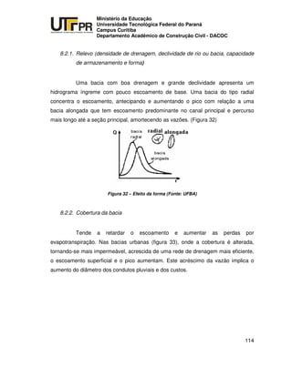 UNIVERSIDADE TECNOLÓGICA FEDERAL DO PARANÁ
PR
Ministério da Educação
Universidade Tecnológica Federal do Paraná
Campus Curitiba
Departamento Acadêmico de Construção Civil - DACOC
114
8.2.1. Relevo (densidade de drenagem, declividade de rio ou bacia, capacidade
de armazenamento e forma)
Uma bacia com boa drenagem e grande declividade apresenta um
hidrograma íngreme com pouco escoamento de base. Uma bacia do tipo radial
concentra o escoamento, antecipando e aumentando o pico com relação a uma
bacia alongada que tem escoamento predominante no canal principal e percurso
mais longo até a seção principal, amortecendo as vazões. (Figura 32)
Figura 32 – Efeito da forma (Fonte: UFBA)
8.2.2. Cobertura da bacia
Tende a retardar o escoamento e aumentar as perdas por
evapotranspiração. Nas bacias urbanas (figura 33), onde a cobertura é alterada,
tornando-se mais impermeável, acrescida de uma rede de drenagem mais eficiente,
o escoamento superficial e o pico aumentam. Este acréscimo da vazão implica o
aumento do diâmetro dos condutos pluviais e dos custos.
 