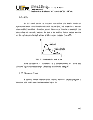 UNIVERSIDADE TECNOLÓGICA FEDERAL DO PARANÁ
PR
Ministério da Educação
Universidade Tecnológica Federal do Paraná
Campus Curitiba
Departamento Acadêmico de Construção Civil - DACOC
116
8.2.4. Solo
As condições iniciais de umidade são fatores que podem influenciar
significativamente o escoamento resultante de precipitações de pequeno volume,
alta e média intensidade. Quando o estado de umidade da cobertura vegetal, das
depressões, da camada superior do solo e do aqüífero forem baixos, parcela
ponderável da precipitação é retida e o hidrograma é reduzido (figura 35).
Figura 35 – regularização (Fonte: UFBA)
Para caracterizar o hidrograma e o comportamento da bacia são
utilizados alguns valores de tempo (abscissa), relacionados a seguir:
8.2.5. Tempo de Pico ( )
É definido como o intervalo entre o centro de massa da precipitação e o
tempo de pico, como pode-se observar pela figura 36.
 
