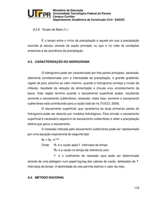UNIVERSIDADE TECNOLÓGICA FEDERAL DO PARANÁ
PR
Ministério da Educação
Universidade Tecnológica Federal do Paraná
Campus Curitiba
Departamento Acadêmico de Construção Civil - DACOC
118
8.2.8. Tempo de Base ( )
É o tempo entre o início da precipitação e aquele em que a precipitação
ocorrida já escoou através da seção principal, ou que o rio volta às condições
anteriores à da ocorrência da precipitação.
8.3. CARACTERIZAÇÃO DO HIDROGRAMA
O hidrograma pode ser caracterizado por três partes principais: ascensão,
altamente correlacionada com a intensidade da precipitação, e grande gradiente;
região de pico, próximo ao valor máximo, quando o hidrograma começa a mudar de
inflexão, resultado da redução da alimentação e chuvas e/ou amortecimento da
bacia. Esta região termina quando o escoamento superficial acaba, resultando
somente o escoamento subterrâneo; recessão, nesta fase, somente o escoamento
subterrâneo está contribuindo para a vazão total do rio (TUCCI, 2009).
O escoamento superficial, que caracteriza as duas primeiras partes do
hidrograma pode ser descrito por modelos hidrológicos. Para simular o escoamento
superficial é necessário separá-lo do escoamento subterrâneo e obter a precipitação
efetiva que gerou o escoamento.
A recessão indicada pelo escoamento subterrâneo pode ser representada
por uma equação exponencial do seguinte tipo:
Onde: é a vazão após intervalos de tempo
é a vazão no tempo de referência zero
é o coeficiente de recessão (que pode ser determinado
através de uma plotagem num papel log-log dos valores de vazão, defasados de
intervalos de tempo. A declividade da reta permite estimar o valor da reta).
8.4. MÉTODO RACIONAL
 