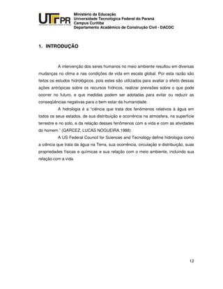 UNIVERSIDADE TECNOLÓGICA FEDERAL DO PARANÁ
PR
Ministério da Educação
Universidade Tecnológica Federal do Paraná
Campus Curitiba
Departamento Acadêmico de Construção Civil - DACOC
12
1. INTRODUÇÃO
A intervenção dos seres humanos no meio ambiente resultou em diversas
mudanças no clima e nas condições de vida em escala global. Por esta razão são
feitos os estudos hidrológicos, pois estes são utilizados para avaliar o efeito dessas
ações antrópicas sobre os recursos hídricos, realizar previsões sobre o que pode
ocorrer no futuro, e que medidas podem ser adotadas para evitar ou reduzir as
conseqüências negativas para o bem estar da humanidade.
A hidrologia é a “ciência que trata dos fenômenos relativos à água em
todos os seus estados, de sua distribuição e ocorrência na atmosfera, na superfície
terrestre e no solo, e da relação desses fenômenos com a vida e com as atividades
do homem.” (GARCEZ, LUCAS NOGUEIRA,1988)
A US Federal Council for Sciences and Tecnology define hidrologia como
a ciência que trata da água na Terra, sua ocorrência, circulação e distribuição, suas
propriedades físicas e químicas e sua relação com o meio ambiente, incluindo sua
relação com a vida.
 