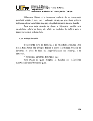 UNIVERSIDADE TECNOLÓGICA FEDERAL DO PARANÁ
PR
Ministério da Educação
Universidade Tecnológica Federal do Paraná
Campus Curitiba
Departamento Acadêmico de Construção Civil - DACOC
124
Hidrograma Unitário é o hidrograma resultante de um escoamento
superficial unitário (1 mm, 1cm, 1 polegada) gerado por uma chuva uniforme
distribuída sobre a bacia hidrográfica, com intensidade constante de certa duração.
Para uma dada duração de chuva, o hidrograma constitui uma
característica própria da bacia; ele reflete as condições de deflúvio para o
desenvolvimento da onda de cheia.
8.5.1. Princípios básicos
Considerando chuva de distribuição e de intensidade constantes sobre
toda a bacia temos três princípios básicos a serem considerados: Princípio da
constância do tempo de base, das proporcionalidades das descargas e da
aditividade.
• Princípio da Constância do tempo de base
Para chuvas de iguais durações, as durações dos escoamentos
superficiais correspondentes são iguais.
 