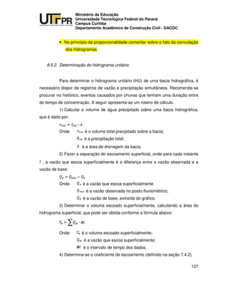 UNIVERSIDADE TECNOLÓGICA FEDERAL DO PARANÁ
PR
Ministério da Educação
Universidade Tecnológica Federal do Paraná
Campus Curitiba
Departamento Acadêmico de Construção Civil - DACOC
127
• No princípio de proporcionalidade comentar sobre o fato da convulação
dos hidrogramas
8.5.2. Determinação do hidrograma unitário
Para determinar o hidrograma unitário (HU) de uma bacia hidrográfica, é
necessário dispor de registros de vazão e precipitação simultâneos. Recomenda-se
procurar no histórico, eventos causados por chuvas que tenham uma duração entre
do tempo de concentração. A seguir apresenta-se um roteiro de cálculo.
1) Calcular o volume de água precipitado sobre uma bacia hidrográfica,
que é dado por:
Onde é o volume total precipitado sobre a bacia;
é a precipitação total;
é a área de drenagem da bacia.
2) Fazer a separação do escoamento superficial, onde para cada instante
, a vazão que escoa superficialmente é a diferença entre a vazão observada e a
vazão de base:
Onde é a vazão que escoa superficialmente
é a vazão observada no posto fluviométrico;
é a vazão de base, extraída do gráfico.
3) Determinar o volume escoado superficialmente, calculando a área do
hidrograma superficial, que pode ser obtida conforme a fórmula abaixo:
Onde é o volume escoado superficialmente;
é a vazão que escoa superficialmente;
é o intervalo de tempo dos dados.
4) Determina-se o coeficiente de escoamento (definido na seção 7.4.2).
 