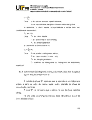 UNIVERSIDADE TECNOLÓGICA FEDERAL DO PARANÁ
PR
Ministério da Educação
Universidade Tecnológica Federal do Paraná
Campus Curitiba
Departamento Acadêmico de Construção Civil - DACOC
128
Onde é o volume escoado superficialmente;
é o volume total precipitado sobre a bacia hidrográfica.
5) Determinar a chuva efetiva, multiplicando-se a chuva total pelo
coeficiente de escoamento:
Onde é a chuva efetiva;
é o coeficiente de escoamento;
é a precipitação total.
6) Determinar as ordenadas do HU
Onde ordenada do hidrograma unitário;
é a chuva unitária (10 mm, 1mm);
é a precipitação efetiva;
ordenada do hidrograma do hidrograma de escoamento
superficial.
8.5.3. Determinação do hidrograma unitário para uma chuva de dada duração (t)
a partir de outra duração maior (t)
O método da chuva “S” presta-se para a obtenção de um hidrograma
unitário a partir de outro da mesma bacia, porém originado de chuva de
concentração mais longa.
A curva “S” é o hidrograma que se obteria no caso de chuva hipotética
infinita.
Há uma única curva “S” para uma dada bacia hidrográfica e a partir de
chuva de cada duração.
 