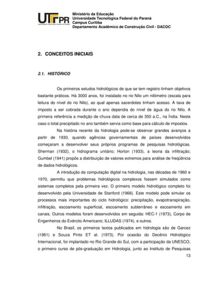 UNIVERSIDADE TECNOLÓGICA FEDERAL DO PARANÁ
PR
Ministério da Educação
Universidade Tecnológica Federal do Paraná
Campus Curitiba
Departamento Acadêmico de Construção Civil - DACOC
13
2. CONCEITOS INICIAIS
2.1. HISTÓRICO
Os primeiros estudos hidrológicos de que se tem registro tinham objetivos
bastante práticos. Há 3000 anos, foi instalado no rio Nilo um nilômetro (escala para
leitura do nível do rio Nilo), ao qual apenas sacerdotes tinham acesso. A taxa de
imposto a ser cobrada durante o ano dependia do nível de água do rio Nilo. A
primeira referência a medição de chuva data de cerca de 350 a.C., na Índia. Neste
caso o total precipitado no ano também servia como base para cálculo de impostos.
Na história recente da hidrologia pode-se observar grandes avanços a
partir de 1930, quando agências governamentais de países desenvolvidos
começaram a desenvolver seus próprios programas de pesquisas hidrológicas.
Sherman (1932), o hidrograma unitário; Horton (1933), a teoria da infiltração;
Gumbel (1941) propôs a distribuição de valores extremos para análise de freqüência
de dados hidrológicos.
A introdução da computação digital na hidrologia, nas décadas de 1960 e
1970, permitiu que problemas hidrológicos complexos fossem simulados como
sistemas completos pela primeira vez. O primeiro modelo hidrológico completo foi
desenvolvido pela Universidade de Stanford (1966). Este modelo pode simular os
processos mais importantes do ciclo hidrológico: precipitação, evapotranspiração,
infiltração, escoamento superficial, escoamento subterrâneo e escoamento em
canais. Outros modelos foram desenvolvidos em seguida: HEC-1 (1973), Corpo de
Engenheiros do Exército Americano; ILLUDAS (1974), e outros.
No Brasil, os primeiros textos publicados em hidrologia são de Garcez
(1961) e Souza Pinto ET al. (1973). Por ocasião do Decênio Hidrológico
Internacional, foi implantado no Rio Grande do Sul, com a participação da UNESCO,
o primeiro curso de pós-graduação em Hidrologia, junto ao Instituto de Pesquisas
 