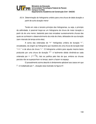 UNIVERSIDADE TECNOLÓGICA FEDERAL DO PARANÁ
PR
Ministério da Educação
Universidade Tecnológica Federal do Paraná
Campus Curitiba
Departamento Acadêmico de Construção Civil - DACOC
130
8.5.4. Determinação do hidrograma unitário para uma chuva de dada duração a
partir de outra duração menor
Tendo em vista o terceiro princípio dos hidrogramas, ou seja, o princípio
da aditividade, é possível traçar-se um hidrograma de chuva de maior duração a
partir do de uma menor, bastando para isso encadear sucessivamente chuvas das
quais se conhecem o desenvolvimento da onda de cheia, defasados de sua duração
(sem intervalo de tempo entre elas).
A soma das ordenadas de “ ” hidrógrafas unitária de duração “ ”,
encadeadas, da origem ao hidrograma que resultaria de uma chuva de duração total
“ ” e de altura de chuva “ ”. O hidrograma unitário para aquela mesma bacia
produzido por uma chuva de duração “ ” é facilmente obtido dividindo-se cada
ordenada por ( ). Isto se justifica pelo fato de que, embora as chuvas
parciais não se superponham no tempo, assim o fazem no espaço.
O procedimento acima descrito é diretamente aplicável aos casos em que
é multiplicado por , situação essa ilustrada na figura 47.
 