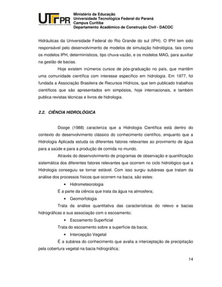 UNIVERSIDADE TECNOLÓGICA FEDERAL DO PARANÁ
PR
Ministério da Educação
Universidade Tecnológica Federal do Paraná
Campus Curitiba
Departamento Acadêmico de Construção Civil - DACOC
14
Hidráulicas da Universidade Federal do Rio Grande do sul (IPH). O IPH tem sido
responsável pelo desenvolvimento de modelos de simulação hidrológica, tais como
os modelos IPH, determinísticos, tipo chuva-vazão, e os modelos MAG, para auxiliar
na gestão de bacias.
Hoje existem inúmeros cursos de pós-graduação no país, que mantêm
uma comunidade científica com interesse específico em hidrologia. Em 1977, foi
fundada a Associação Brasileira de Recursos Hídricos, que tem publicado trabalhos
científicos que são apresentados em simpósios, hoje internacionais, e também
publica revistas técnicas e livros de hidrologia.
2.2. CIÊNCIA HIDROLÓGICA
Dooge (1988) caracteriza que a Hidrologia Científica está dentro do
contexto do desenvolvimento clássico do conhecimento científico, enquanto que a
Hidrologia Aplicada estuda os diferentes fatores relevantes ao provimento de água
para a saúde e para a produção de comida no mundo.
Através do desenvolvimento de programas de observação e quantificação
sistemática dos diferentes fatores relevantes que ocorrem no ciclo hidrológico que a
Hidrologia conseguiu se tornar estável. Com isso surgiu subáreas que tratam da
análise dos processos físicos que ocorrem na bacia, são estes:
• Hidrometeorologia
É a parte da ciência que trata da água na atmosfera;
• Geomorfologia
Trata da análise quantitativa das características do relevo e bacias
hidrográficas e sua associação com o escoamento;
• Escoamento Superficial
Trata do escoamento sobre a superfície da bacia;
• Intercepção Vegetal
É a subárea do conhecimento que avalia a interceptação de precipitação
pela cobertura vegetal na bacia hidrográfica;
 