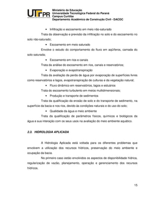 UNIVERSIDADE TECNOLÓGICA FEDERAL DO PARANÁ
PR
Ministério da Educação
Universidade Tecnológica Federal do Paraná
Campus Curitiba
Departamento Acadêmico de Construção Civil - DACOC
15
• Infiltração e escoamento em meio não-saturado
Trata da observação e previsão da infiltração no solo e do escoamento no
solo não-saturado;
• Escoamento em meio saturado
Envolve o estudo do comportamento do fluxo em aqüíferos, camada do
solo saturada;
• Escoamento em rios e canais
Trata da análise do escoamento em rios, canais e reservatórios;
• Evaporação e evapotranspiração
Trata da avaliação da perda de água por evaporação de superfícies livres
como reservatórios e lagos, evapotranspiração de culturas e da vegetação natural;
• Fluxo dinâmico em reservatórios, lagos e estuários
Trata do escoamento turbulento em meios multidimensionais;
• Produção e transporte de sedimentos
Trata da qualificação da erosão de solo e do transporte de sedimento, na
superfície da bacia e nos rios, devido às condições naturais e do uso do solo;
• Qualidade da água e meio ambiente
Trata da qualificação de parâmetros físicos, químicos e biológicos da
água e sua interação com os seus usos na avaliação do meio ambiente aquático.
2.3. HIDROLOGIA APLICADA
A Hidrologia Aplicada está voltada para os diferentes problemas que
envolvem a utilização dos recursos hídricos, preservação do meio ambiente e
ocupação da bacia.
No primeiro caso estão envolvidos os aspectos de disponibilidade hídrica,
regularização de vazão, planejamento, operação e gerenciamento dos recursos
hídricos.
 