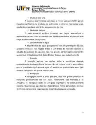 UNIVERSIDADE TECNOLÓGICA FEDERAL DO PARANÁ
PR
Ministério da Educação
Universidade Tecnológica Federal do Paraná
Campus Curitiba
Departamento Acadêmico de Construção Civil - DACOC
17
• O uso do solo rural
A expansão das fronteiras agrícolas e o intenso uso agrícola têm gerado
impactos significativos na produção de sedimentos e nutrientes nas bacias rurais,
resultando em perda de solo fértil e assoreamento dos rios;
• Qualidade da água
O meio ambiente aquático (oceanos, rios, lagos, reservatórios e
aqüíferos) sofre com a falta e tratamento dos despejos domésticos e industriais e de
carga de pesticidas de uso agrícolas;
• Abastecimento da água
A disponibilidade de água, que apesar de farta em grande parte do país,
apresenta limitações nas regiões áridas e semi-áridas do nordeste brasileiro. A
redução da qualidade de água dos rios e as grandes concentrações urbanas têm
apresentado limitações quanto à disponibilidade de água para o abastecimento;
• Irrigação
A produção agrícola nas regiões áridas e semi-áridas depende
essencialmente da disponibilidade de água. No sul, culturas como o arroz utilizam
grande quantidade significativa de água. O aumento da produtividade passa pelo
aumento da irrigação em grande parte do país;
• Navegação
A navegação interior é ainda pequena, mas com grande potencial de
transporte, principalmente nos rios Jacuí, Tietê/Paraná, São Francisco e na
Amazônia. A navegação pode ter um peso significativo no desenvolvimento
nacional. Os principais aspectos são: disponibilidade hídrica para calado, previsão
de níveis e planejamento e operação de obras hidráulicas para navegação.
 