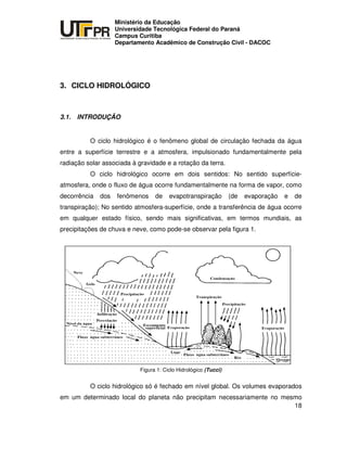 UNIVERSIDADE TECNOLÓGICA FEDERAL DO PARANÁ
PR
Ministério da Educação
Universidade Tecnológica Federal do Paraná
Campus Curitiba
Departamento Acadêmico de Construção Civil - DACOC
18
3. CICLO HIDROLÓGICO
3.1. INTRODUÇÃO
O ciclo hidrológico é o fenômeno global de circulação fechada da água
entre a superfície terrestre e a atmosfera, impulsionado fundamentalmente pela
radiação solar associada à gravidade e a rotação da terra.
O ciclo hidrológico ocorre em dois sentidos: No sentido superfície-
atmosfera, onde o fluxo de água ocorre fundamentalmente na forma de vapor, como
decorrência dos fenômenos de evapotranspiração (de evaporação e de
transpiração); No sentido atmosfera-superfície, onde a transferência de água ocorre
em qualquer estado físico, sendo mais significativas, em termos mundiais, as
precipitações de chuva e neve, como pode-se observar pela figura 1.
Figura 1: Ciclo Hidrológico (Tucci)
O ciclo hidrológico só é fechado em nível global. Os volumes evaporados
em um determinado local do planeta não precipitam necessariamente no mesmo
 
