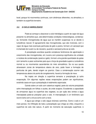UNIVERSIDADE TECNOLÓGICA FEDERAL DO PARANÁ
PR
Ministério da Educação
Universidade Tecnológica Federal do Paraná
Campus Curitiba
Departamento Acadêmico de Construção Civil - DACOC
19
local, porque há movimentos contínuos, com dinâmicas diferentes, na atmosfera, e
também na superfície terrestre.
3.2. O CICLO HIDROLÓGICO
Pode-se começar a descrever o ciclo hidrológico a partir do vapor de água
presente na atmosfera que, sob determinadas condições meteorológicas, condensa-
se, formando microgotícolas de água que se mantêm suspensas no ar devido à
turbulência natural. O agrupamento das microgotícolas, que são invisíveis, com o
vapor de água mais eventuais partículas de gelo e poeira, formam um aerossol que
é chamado de nuvem ou de nevoeiro, quando o aerossol junta-se ao solo.
A precipitação acontece quando complexos fenômenos de aglutinação e
crescimento das microgotícolas, em nuvens com presença significativa de umidade
e núcleos de condensação (poeira e gelo), formam uma grande quantidade de gotas
com tamanho e peso suficientes para que a força da gravidade supere a turbulência
normal ou os movimentos ascendentes do meio atmosférico. Se na sua queda
atravessam zonas de temperatura abaixo de zero, pode haver a formação de
partículas de gelo, dando origem ao granizo. Caso a condensação ocorrer sob
temperaturas abaixo do ponto de congelamento, haverá a formação de neve.
No trajeto em direção à superfície terrestre a precipitação já sofre
evaporação. Em algumas regiões essas evaporações podem ser significativas,
existindo casos em que a precipitação é totalmente vaporizada.
Caindo sobre um solo com cobertura vegetal, parte do volume precipitado
sofre interceptação em folhas e caules, de onde evapora. Excedendo a capacidade
de armazenar água na superfície dos vegetais, ou por ação dos ventos a água
interceptada pode-se precipitar para o solo. A interceptação é um fenômeno que
ocorre tanto com a chuva como com a neve.
A água que atinge o solo segue diversos caminhos. Como o solo é um
meio poroso, há infiltração de toda a precipitação que chega ao chão, enquanto a
superfície do solo não satura. A partir do momento da saturação superficial, à
 