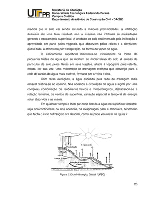 UNIVERSIDADE TECNOLÓGICA FEDERAL DO PARANÁ
PR
Ministério da Educação
Universidade Tecnológica Federal do Paraná
Campus Curitiba
Departamento Acadêmico de Construção Civil - DACOC
20
medida que o solo vai sendo saturado a maiores profundidades, a infiltração
decresce até uma taxa residual, com o excesso não infiltrado da precipitação
gerando o escoamento superficial. A umidade do solo realimentada pela infiltração é
aproveitada em parte pelos vegetais, que absorvem pelas raízes e a devolvem,
quase toda, à atmosfera por transpiração, na forma de vapor de água.
O escoamento superficial manifesta-se inicialmente na forma de
pequenos filetes de água que se moldam ao microrrelevo do solo. A erosão de
partículas de solo pelos filetes em seus trajetos, aliada à topografia preexistente,
molda, por sua vez, uma microrrede de drenagem efêmera que converge para a
rede de cursos de água mais estável, formada por arroios e rios.
Com raras exceções, a água escoada pela rede de drenagem mais
estável destina-se ao oceano. Nos oceanos a circulação de água é regida por uma
complexa combinação de fenômenos físicos e meteorológicos, destacando-se a
rotação terrestre, os ventos de superfície, variação espacial e temporal da energia
solar absorvida e as marés.
Em qualquer tempo e local por onde circula a água na superfície terrestre,
seja nos continentes ou nos oceanos, há evaporação para a atmosfera, fenômeno
que fecha o ciclo hidrológico ora descrito, como se pode visualizar na figura 2.
Figura 2: Ciclo Hidrológico Global (UFSC)
 