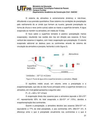 UNIVERSIDADE TECNOLÓGICA FEDERAL DO PARANÁ
PR
Ministério da Educação
Universidade Tecnológica Federal do Paraná
Campus Curitiba
Departamento Acadêmico de Construção Civil - DACOC
21
O sistema da atmosfera é extremamente dinâmico e não-linear,
dificultando a sua previsão quantitativa. Esse sistema cria condições de precipitação
pelo resfriamento do ar úmido que formam as nuvens, gerando precipitação na
forma de chuva e neve (entre outros) sobre os mares e superfície terrestre. A água
evaporada se mantém na atmosfera, em média de 10 dias.
O fluxo sobre a superfície terrestre é positivo (precipitação menos
evaporação), resultando nas vazões dos rios em direção aos oceanos. O fluxo
vertical dos oceanos é negativo, com maior evaporação que precipitação. O volume
evaporado adicional se desloca para os continentes através do sistema de
circulação da atmosfera e precipita, fechando o ciclo (figura 3).
Figura 3: Fluxos de água entre a superfície terrestre e a atmosfera. (Tucci)
O equilíbrio médio anual, em volume, entre a precipitação e a
evapotranspiração, que são os dois fluxos principais entre a superfície terrestre e a
atmosfera, em nível global apresenta o seguinte valor:
P = E = 423 x 10¹² m³/ano
A evaporação direta dos oceanos para a atmosfera equivale a 361x10¹²
m³, representando 85% do total evaporado e 62x10¹² m³ (15%), devidos a
evapotranspiração dos continentes.
Quanto à precipitação, a atmosfera devolve aos oceanos 324x10¹² m³,
equivalente a 77% do total precipitado, e aos continentes 23% (99x10¹² m³). A
diferença entre o que é precipitado anualmente nos continentes e o que é
 