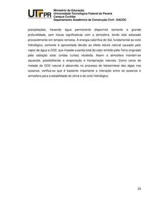 UNIVERSIDADE TECNOLÓGICA FEDERAL DO PARANÁ
PR
Ministério da Educação
Universidade Tecnológica Federal do Paraná
Campus Curitiba
Departamento Acadêmico de Construção Civil - DACOC
23
precipitações, havendo água permanente disponível somente a grande
profundidade, sem trocas significativas com a atmosfera, tendo sido estocada
provavelmente em tempos remotos. A energia calorífica do Sol, fundamental ao ciclo
hidrológico, somente é aproveitada devido ao efeito estufa natural causado pelo
vapor de água e CO2, que impede a perda total do calor emitido pela Terra originado
pela radiação solar (ondas curtas) recebida. Assim a atmosfera mantém-se
aquecida, possibilitando a evaporação e transpiração naturais. Como cerca de
metade do CO2 natural é absorvido no processo de fotossíntese das algas nos
oceanos, verifica-se que é bastante importante a interação entre os oceanos e
atmosfera para a estabilidade do clima e do ciclo hidrológico.
 