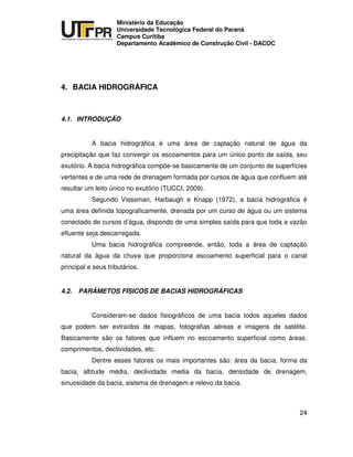 UNIVERSIDADE TECNOLÓGICA FEDERAL DO PARANÁ
PR
Ministério da Educação
Universidade Tecnológica Federal do Paraná
Campus Curitiba
Departamento Acadêmico de Construção Civil - DACOC
24
4. BACIA HIDROGRÁFICA
4.1. INTRODUÇÃO
A bacia hidrográfica é uma área de captação natural de água da
precipitação que faz convergir os escoamentos para um único ponto de saída, seu
exutório. A bacia hidrográfica compõe-se basicamente de um conjunto de superfícies
vertentes e de uma rede de drenagem formada por cursos de água que confluem até
resultar um leito único no exutório (TUCCI, 2009).
Segundo Viessman, Harbaugh e Knapp (1972), a bacia hidrográfica é
uma área definida topograficamente, drenada por um curso de água ou um sistema
conectado de cursos d’água, dispondo de uma simples saída para que toda a vazão
efluente seja descarregada.
Uma bacia hidrográfica compreende, então, toda a área de captação
natural da água da chuva que proporciona escoamento superficial para o canal
principal e seus tributários.
4.2. PARÂMETOS FÍSICOS DE BACIAS HIDROGRÁFICAS
Consideram-se dados fisiográficos de uma bacia todos aqueles dados
que podem ser extraídos de mapas, fotografias aéreas e imagens de satélite.
Basicamente são os fatores que influem no escoamento superficial como áreas,
comprimentos, declividades, etc.
Dentre esses fatores os mais importantes são: área da bacia, forma da
bacia, altitude média, declividade media da bacia, densidade de drenagem,
sinuosidade da bacia, sistema de drenagem e relevo da bacia.
 
