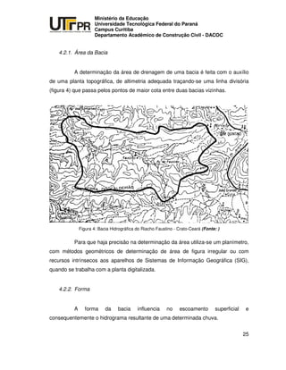 UNIVERSIDADE TECNOLÓGICA FEDERAL DO PARANÁ
PR
Ministério da Educação
Universidade Tecnológica Federal do Paraná
Campus Curitiba
Departamento Acadêmico de Construção Civil - DACOC
25
4.2.1. Área da Bacia
A determinação da área de drenagem de uma bacia é feita com o auxílio
de uma planta topográfica, de altimetria adequada traçando-se uma linha divisória
(figura 4) que passa pelos pontos de maior cota entre duas bacias vizinhas.
Figura 4: Bacia Hidrográfica do Riacho Faustino - Crato-Ceará (Fonte: )
Para que haja precisão na determinação da área utiliza-se um planímetro,
com métodos geométricos de determinação de área de figura irregular ou com
recursos intrínsecos aos aparelhos de Sistemas de Informação Geográfica (SIG),
quando se trabalha com a planta digitalizada.
4.2.2. Forma
A forma da bacia influencia no escoamento superficial e
consequentemente o hidrograma resultante de uma determinada chuva.
 