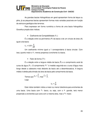 UNIVERSIDADE TECNOLÓGICA FEDERAL DO PARANÁ
PR
Ministério da Educação
Universidade Tecnológica Federal do Paraná
Campus Curitiba
Departamento Acadêmico de Construção Civil - DACOC
26
As grandes bacias hidrográficas em geral apresentam forma de leque ou
pêra, já as pequenas bacias apresentam formas mais variadas possíveis em função
da estrutura geológica dos terrenos.
Para expressar em forma numérica a forma de uma bacia hidrográfica
Gravelius propôs dois índices:
• Coeficiente de Compatibilidade ( )
É a relação entre os perímetros (P) da bacia e de um círculo de área (A)
igual a da bacia:
Um coeficiente mínimo igual a 1 corresponderia à bacia circular. Com
isso, quanto maior o menos propensa à enchente é a bacia.
• Fator de forma ( )
É a relação entre a largura média da bacia ( ) e o comprimento axial do
cursa da água ( ). O comprimento “ ” é medido seguindo-se o curso d’água mais
longo desde a cabeceira mais distante da bacia até a desembocadura. A largura
média é obtida pela divisão da área da bacia pelo comprimento da bacia.
Temos que , mas .
Logo:
Este índice também indica a maior ou menor tolerância para enchentes de
uma bacia. Uma bacia com baixo, ou seja, com o grande, terá menor
propensão a enchentes que outra com a mesma área, mas o maior.
 
