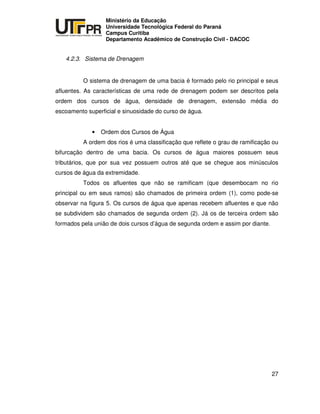 UNIVERSIDADE TECNOLÓGICA FEDERAL DO PARANÁ
PR
Ministério da Educação
Universidade Tecnológica Federal do Paraná
Campus Curitiba
Departamento Acadêmico de Construção Civil - DACOC
27
4.2.3. Sistema de Drenagem
O sistema de drenagem de uma bacia é formado pelo rio principal e seus
afluentes. As características de uma rede de drenagem podem ser descritos pela
ordem dos cursos de água, densidade de drenagem, extensão média do
escoamento superficial e sinuosidade do curso de água.
• Ordem dos Cursos de Água
A ordem dos rios é uma classificação que reflete o grau de ramificação ou
bifurcação dentro de uma bacia. Os cursos de água maiores possuem seus
tributários, que por sua vez possuem outros até que se chegue aos minúsculos
cursos de água da extremidade.
Todos os afluentes que não se ramificam (que desembocam no rio
principal ou em seus ramos) são chamados de primeira ordem (1), como pode-se
observar na figura 5. Os cursos de água que apenas recebem afluentes e que não
se subdividem são chamados de segunda ordem (2). Já os de terceira ordem são
formados pela união de dois cursos d’água de segunda ordem e assim por diante.
 