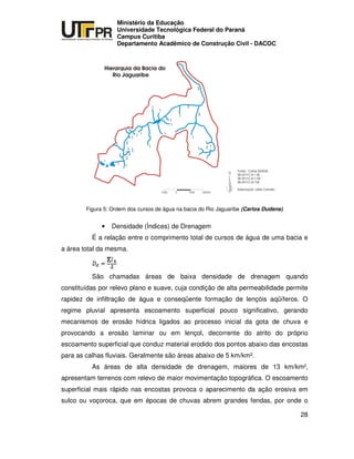 UNIVERSIDADE TECNOLÓGICA FEDERAL DO PARANÁ
PR
Ministério da Educação
Universidade Tecnológica Federal do Paraná
Campus Curitiba
Departamento Acadêmico de Construção Civil - DACOC
28
Figura 5: Ordem dos cursos de água na bacia do Rio Jaguaribe (Carlos Dudene)
• Densidade (Índices) de Drenagem
É a relação entre o comprimento total de cursos de água de uma bacia e
a área total da mesma.
São chamadas áreas de baixa densidade de drenagem quando
constituídas por relevo plano e suave, cuja condição de alta permeabilidade permite
rapidez de infiltração de água e conseqüente formação de lençóis aqüíferos. O
regime pluvial apresenta escoamento superficial pouco significativo, gerando
mecanismos de erosão hídrica ligados ao processo inicial da gota de chuva e
provocando a erosão laminar ou em lençol, decorrente do atrito do próprio
escoamento superficial que conduz material erodido dos pontos abaixo das encostas
para as calhas fluviais. Geralmente são áreas abaixo de 5 km/km².
As áreas de alta densidade de drenagem, maiores de 13 km/km²,
apresentam terrenos com relevo de maior movimentação topográfica. O escoamento
superficial mais rápido nas encostas provoca o aparecimento da ação erosiva em
sulco ou voçoroca, que em épocas de chuvas abrem grandes fendas, por onde o
 