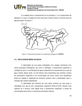 UNIVERSIDADE TECNOLÓGICA FEDERAL DO PARANÁ
PR
Ministério da Educação
Universidade Tecnológica Federal do Paraná
Campus Curitiba
Departamento Acadêmico de Construção Civil - DACOC
30
É a relação entre o comprimento do rio principal ( ) e o comprimento do
talvegue ( ) que é a medida em linha reta entre o ponto inicial e o final do curso de
água principal. Ver figura 7.
Figura 7: Comprimento principal (L) e comprimento talvegue (Lt) (FONTE)
4.3. DECLIVIDADE MÉDIA DA BACIA
A declividade de uma bacia hidrográfica tem relação importante com
vários processos hidrológicos, tais como a infiltração, o escoamento superficial, a
umidade do solo e a contribuição de água subterrânea ao escoamento do curso da
água. Sendo, desse modo, um dos fatores mais importantes que controla o tempo
do escoamento superficial e da concentração da chuva, tendo uma importância
direta em relação à magnitude da enchente. Quanto maior a declividade maior a
variação das vazões instantâneas.
A declividade dos terrenos de uma bacia controla em boa parte a
velocidade com que se dá o escoamento superficial (VILELA,1975). Quanto mais
íngreme for o terreno, mais rápido será o escoamento superficial, o tempo de
concentração será menor e os picos de enchentes maiores.
 