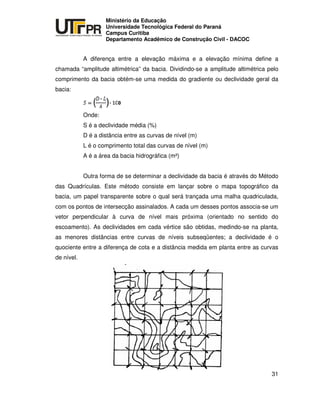 UNIVERSIDADE TECNOLÓGICA FEDERAL DO PARANÁ
PR
Ministério da Educação
Universidade Tecnológica Federal do Paraná
Campus Curitiba
Departamento Acadêmico de Construção Civil - DACOC
31
A diferença entre a elevação máxima e a elevação mínima define a
chamada “amplitude altimétrica” da bacia. Dividindo-se a amplitude altimétrica pelo
comprimento da bacia obtém-se uma medida do gradiente ou declividade geral da
bacia:
Onde:
S é a declividade média (%)
D é a distância entre as curvas de nível (m)
L é o comprimento total das curvas de nível (m)
A é a área da bacia hidrográfica (m²)
Outra forma de se determinar a declividade da bacia é através do Método
das Quadrículas. Este método consiste em lançar sobre o mapa topográfico da
bacia, um papel transparente sobre o qual será trançada uma malha quadriculada,
com os pontos de intersecção assinalados. A cada um desses pontos associa-se um
vetor perpendicular à curva de nível mais próxima (orientado no sentido do
escoamento). As declividades em cada vértice são obtidas, medindo-se na planta,
as menores distâncias entre curvas de níveis subseqüentes; a declividade é o
quociente entre a diferença de cota e a distância medida em planta entre as curvas
de nível.
 