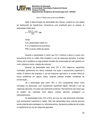 UNIVERSIDADE TECNOLÓGICA FEDERAL DO PARANÁ
PR
Ministério da Educação
Universidade Tecnológica Federal do Paraná
Campus Curitiba
Departamento Acadêmico de Construção Civil - DACOC
32
Figura 8: Método das quadrículas (Fonte: )
Após a determinação da declividade dos vetores, constrói-se uma tabela
de distribuição de freqüências, tomando-se uma amplitude para as classes. A
declividade média será:
Onde:
S é a declividade média (%)
é a freqüência de ocorrência
PM é o ponto médio da classe
Quando a declividade é menor que 5% o declive é plano e suave com
escoamento lento ou médio. Não impedem o uso de máquinas agrícolas. A erosão
hídrica não é problema e exige práticas simples de conservação do solo (plantio em
nível, cobertura morta, rotação de culturas).
Quando da declividade está entre 5% e 10% obtém-se superfícies
inclinadas, geralmente em relevo ondulado nos quais o escoamento superficial é
médio. O declive não prejudica o uso de máquinas agrícolas e a erosão hídrica já
causa problemas em alguns casos, exigindo práticas simples complexas de
conservação.
Já a declividade esta entre 10% e 15% compreende áreas muito
inclinadas ou declivosas, com escoamento superficial rápido. Dificulta o uso de
máquinas agrícolas. Os solos são facilmente erodíveis. Normalmente são áreas que
só podem ser utilizadas para alguns cultivos perenes, pastagens ou
reflorestamentos.
As declividades entre 15% e 20%, por sua vez, são fortemente inclinadas,
cujo escoamento superficial é rápido. Não são apropriadas para culturas perenes
sendo próprias para pastagens ou reflorestamentos. Apresenta problemas de erosão
e impedimento ao uso de máquinas agrícolas.
 