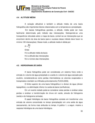 UNIVERSIDADE TECNOLÓGICA FEDERAL DO PARANÁ
PR
Ministério da Educação
Universidade Tecnológica Federal do Paraná
Campus Curitiba
Departamento Acadêmico de Construção Civil - DACOC
33
4.4. ALTITUDE MÉDIA
A variação altitudinal e também a altitude média de uma bacia
hidrográfica são importantes fatores relacionados com a temperatura e precipitação.
Em bacias hidrográficas grandes, a altitude, média pode ser mais
facilmente determinada pelo método das intersecções. Sobrepondo-se uma
transparência reticulada sobre o mapa da bacia, contam-se as intersecções que se
encontram dentro da área da bacia (para o sucesso desse método deve haver no
mínimo 100 intersecções). Desse modo, a altitude media é obtida por:
Onde:
H é a altitude média da bacia
H é a altitude das intersecções
N é o número das intersecções
4.5. HIDROGRAMA DE SAÍDA
A bacia hidrográfica pode ser considerada um sistema físico onde a
entrada é o volume de água precipitado e a saída é o volume de água escoado pelo
exutório, considerando-se como perdas intermediárias os volumes evaporados e
transpirados e também os infiltrados profundamente (TUCCI,2009).
O limite superior de uma bacia hidrográfica é o divisor de água (divisor
topográfico), e a delimitação inferior é a saída da bacia (confluência).
Em um evento isolado pode-se considerar estas perdas e analisar estas
perdas e analisar a transformação de chuva em vazão, através do hidrograma
(saída) e do hietograma (entrada).
O papel hidrológico da bacia hidrográfica consiste em transformar uma
entrada de volume concentrada no tempo (precipitação) em uma saída de água
(escoamento), de forma mais atribuída no tempo. A gráfico 1, a seguir, mostra a
resposta hidrológica de uma bacia hidrológica.
 