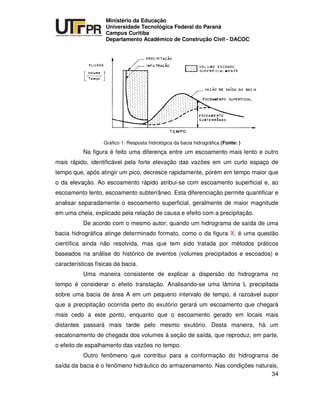 UNIVERSIDADE TECNOLÓGICA FEDERAL DO PARANÁ
PR
Ministério da Educação
Universidade Tecnológica Federal do Paraná
Campus Curitiba
Departamento Acadêmico de Construção Civil - DACOC
34
Gráfico 1: Resposta hidrológica da bacia hidrográfica (Fonte: )
Na figura é feito uma diferença entre um escoamento mais lento e outro
mais rápido, identificável pela forte elevação das vazões em um curto espaço de
tempo que, após atingir um pico, decresce rapidamente, porém em tempo maior que
o da elevação. Ao escoamento rápido atribui-se com escoamento superficial e, ao
escoamento lento, escoamento subterrâneo. Esta diferenciação permite quantificar e
analisar separadamente o escoamento superficial, geralmente de maior magnitude
em uma cheia, explicado pela relação de causa e efeito com a precipitação.
De acordo com o mesmo autor, quando um hidrograma de saída de uma
bacia hidrográfica atinge determinado formato, como o da figura X, é uma questão
científica ainda não resolvida, mas que tem sido tratada por métodos práticos
baseados na análise do histórico de eventos (volumes precipitados e escoados) e
características físicas da bacia.
Uma maneira consistente de explicar a dispersão do hidrograma no
tempo é considerar o efeito translação. Analisando-se uma lâmina L precipitada
sobre uma bacia de área A em um pequeno intervalo de tempo, é razoável supor
que a precipitação ocorrida perto do exutório gerará um escoamento que chegará
mais cedo a este ponto, enquanto que o escoamento gerado em locais mais
distantes passará mais tarde pelo mesmo exutório. Desta maneira, há um
escalonamento de chegada dos volumes à seção de saída, que reproduz, em parte,
o efeito de espalhamento das vazões no tempo.
Outro fenômeno que contribui para a conformação do hidrograma de
saída da bacia é o fenômeno hidráulico do armazenamento. Nas condições naturais,
 