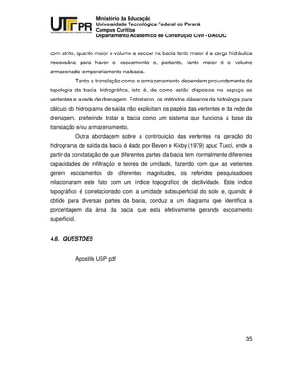 UNIVERSIDADE TECNOLÓGICA FEDERAL DO PARANÁ
PR
Ministério da Educação
Universidade Tecnológica Federal do Paraná
Campus Curitiba
Departamento Acadêmico de Construção Civil - DACOC
35
com atrito, quanto maior o volume a escoar na bacia tanto maior é a carga hidráulica
necessária para haver o escoamento e, portanto, tanto maior é o volume
armazenado temporariamente na bacia.
Tanto a translação como o armazenamento dependem profundamente da
topologia da bacia hidrográfica, isto é, de como estão dispostos no espaço as
vertentes e a rede de drenagem. Entretanto, os métodos clássicos da hidrologia para
cálculo do hidrograma de saída não explicitam os papéis das vertentes e da rede de
drenagem, preferindo tratar a bacia como um sistema que funciona à base da
translação e/ou armazenamento.
Outra abordagem sobre a contribuição das vertentes na geração do
hidrograma de saída da bacia é dada por Beven e Kikby (1979) apud Tucci, onde a
partir da constatação de que diferentes partes da bacia têm normalmente diferentes
capacidades de infiltração e teores de umidade, fazendo com que as vertentes
gerem escoamentos de diferentes magnitudes, os referidos pesquisadores
relacionaram este fato com um índice topográfico de declividade. Este índice
topográfico é correlacionado com a umidade subsuperficial do solo e, quando é
obtido para diversas partes da bacia, conduz a um diagrama que identifica a
porcentagem da área da bacia que está efetivamente gerando escoamento
superficial.
4.6. QUESTÕES
Apostila USP pdf
 