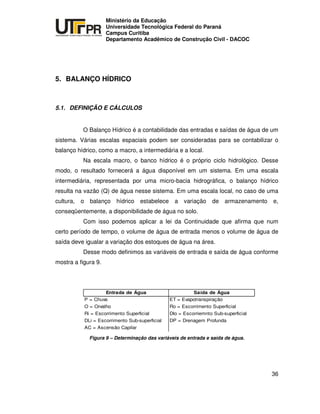 UNIVERSIDADE TECNOLÓGICA FEDERAL DO PARANÁ
PR
Ministério da Educação
Universidade Tecnológica Federal do Paraná
Campus Curitiba
Departamento Acadêmico de Construção Civil - DACOC
36
5. BALANÇO HÍDRICO
5.1. DEFINIÇÃO E CÁLCULOS
O Balanço Hídrico é a contabilidade das entradas e saídas de água de um
sistema. Várias escalas espaciais podem ser consideradas para se contabilizar o
balanço hídrico, como a macro, a intermediária e a local.
Na escala macro, o banco hídrico é o próprio ciclo hidrológico. Desse
modo, o resultado fornecerá a água disponível em um sistema. Em uma escala
intermediária, representada por uma micro-bacia hidrográfica, o balanço hídrico
resulta na vazão (Q) de água nesse sistema. Em uma escala local, no caso de uma
cultura, o balanço hídrico estabelece a variação de armazenamento e,
conseqüentemente, a disponibilidade de água no solo.
Com isso podemos aplicar a lei da Continuidade que afirma que num
certo período de tempo, o volume de água de entrada menos o volume de água de
saída deve igualar a variação dos estoques de água na área.
Desse modo definimos as variáveis de entrada e saída de água conforme
mostra a figura 9.
Entrada de Água Saída de Água
P = Chuva ET = Evapotranspiração
O = Orvalho Ro = Escorrimento Superficial
Ri = Escorrimento Superficial Dlo = Escorriemnto Sub-superficial
DLi = Escorrimento Sub-superficial DP = Drenagem Profunda
AC = Ascensão Capilar
Figura 9 – Determinação das variáveis de entrada e saída de água.
 