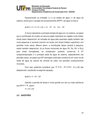 UNIVERSIDADE TECNOLÓGICA FEDERAL DO PARANÁ
PR
Ministério da Educação
Universidade Tecnológica Federal do Paraná
Campus Curitiba
Departamento Acadêmico de Construção Civil - DACOC
37
Equacionando as entradas (+) e as saídas de água (-) de água do
sistema, temos que a variação de armazenamento ( ) de água no solo é:
A chuva representa a principal entrada de água em um sistema, ao passo
que a contribuição do orvalho só assume papel importante em regiões muito áridas,
sendo assim desprezível. As entradas de água pela ascensão capilar também são
muito pequenas e somente ocorrem em locais com lençol freático superficial e em
períodos muito secos. Mesmo assim, a contribuição dessa variável é pequena,
sendo também desprezível. Já os fluxos horizontais de água (Ri, Ro, Dli, e DLo)
para áreas homogêneas, se compensam, portanto, anulam-se. A ET
(evapotranspiração) é a principal saída de água do sistema, especialmente nos
períodos secos, ao passo que DP (drenagem profunda) constitui-se em outra via de
saída de água do volume de controle de solos nos períodos excessivamente
chuvosos.
Com isso, podemos considerar que , , O e AC são
desprezíveis, resultando na seguinte equação:
Quando o período de tempo é muito grande (um ano ou mais) admite-se
que , assim:
5.2. QUESTÕES
 