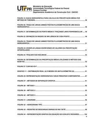 UNIVERSIDADE TECNOLÓGICA FEDERAL DO PARANÁ
PR
Ministério da Educação
Universidade Tecnológica Federal do Paraná
Campus Curitiba
Departamento Acadêmico de Construção Civil - DACOC
4
FIGURA 19: BACIA HIDROGRÁFICA PARA CÁLCULO DE PRECIPITAÇÃO MÉDIA POR
MÉTODO DE THIESSEN...................................................................................................................... 48
FIGURA 20: TRAÇO DE LINHAS UNINDO POSTOS PLUVIOMÉTRICOS DE UMA BACIA
HIDROGRÁFICA................................................................................................................................... 48
FIGURA 21: DETERMINAÇÃO DO PONTO MÉDIO E TRAÇANDO LINHA PERPENDICULAR ..... 49
FIGURA 22: DEFINIÇÃO DA REGIÃO DE INFLUÊNCIA DE CADA POSTO.................................... 49
FIGURA 23: TRAÇO DE LINHAS UNINDO POSTOS PLUVIOMÉTRICOS DE UMA BACIA
HIDROGRÁFICA................................................................................................................................... 51
FIGURA 24: DIVIDIR AS LINHAS ESCREVENDO OS VALORES DA PRECIPITAÇÃO
INTERPOLADOS.................................................................................................................................. 51
FIGURA 25: TRAÇADO DAS ISOLINHAS .......................................................................................... 52
FIGURA 26: DETERMINAÇÃO DA PRECIPITAÇÃO MÉDIA UTILIZANDO O MÉTODO DAS
ISOIETAS.............................................................................................................................................. 52
FIGURA 27: CURVAS I-D-F................................................................................................................. 73
GRÁFICO 11 – DISTRIBUIÇÃO REAL (A) E MEDIDA DE UM PLUVIÔMETRO (B)......................... 81
FIGURA 29: REPRESENTAÇÃO HIDRÓGRAFAS E SEUS PRINCIPAIS COMPONENTES ........... 87
FIGURA 37 – MÉTODOS DE SEPARAÇÃO GRÁFICA...................................................................... 91
FIGURA 38 – MÉTODO 1..................................................................................................................... 92
FIGURA 39 – MÉTODO 2..................................................................................................................... 92
FIGURA 40 – MÉTODO 3..................................................................................................................... 94
FIGURA 41– LINIGRAMA .................................................................................................................... 96
FIGURA 42 – HIDROGRAMA TIPO..................................................................................................... 97
FIGURA 43 – REGISTRO DE DESCARGAS DIÁRIAS DO RIO TIETÊ.............................................. 99
FIGURA 44 – REPRESENTAÇÃO GRÁFICA DA EQUAÇÃO DE KOHLER E RICHARDS............ 104
 