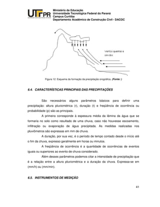 UNIVERSIDADE TECNOLÓGICA FEDERAL DO PARANÁ
PR
Ministério da Educação
Universidade Tecnológica Federal do Paraná
Campus Curitiba
Departamento Acadêmico de Construção Civil - DACOC
41
Figura 12: Esquema da formação da precipitação orográfica. (Fonte: )
6.4. CARACTERÍSTICAS PRINCIPAIS DAS PRECIPITAÇÕES
São necessários alguns parâmetros básicos para definir uma
precipitação: altura pluviométrica (r), duração (t) e freqüência de ocorrência ou
probabilidade (p) são as principais.
A primeira corresponde à espessura média da lâmina da água que se
formaria no solo como resultado de uma chuva, caso não houvesse escoamento,
infiltração ou evaporação de água precipitada. As medidas realizadas nos
pluviômetros são expressas em mm de chuva.
A duração, por sua vez, é o período de tempo contado desde o início até
o fim da chuva, expresso geralmente em horas ou minutos.
A freqüência de ocorrência é a quantidade de ocorrências de eventos
iguais ou superiores ao evento de chuva considerado.
Além desses parâmetros podemos citar a intensidade de precipitação que
é a relação entre a altura pluviométrica e a duração da chuva. Expressa-se em
(mm/h) ou (mm/min).
6.5. INSTRUMENTOS DE MEDIÇÃO
 