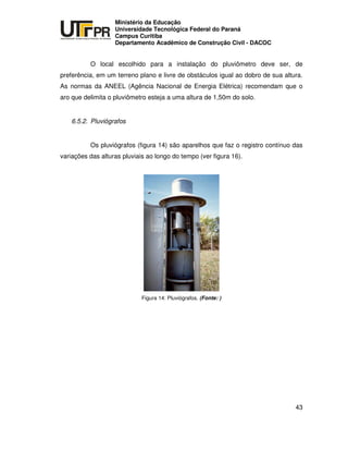 UNIVERSIDADE TECNOLÓGICA FEDERAL DO PARANÁ
PR
Ministério da Educação
Universidade Tecnológica Federal do Paraná
Campus Curitiba
Departamento Acadêmico de Construção Civil - DACOC
43
O local escolhido para a instalação do pluviômetro deve ser, de
preferência, em um terreno plano e livre de obstáculos igual ao dobro de sua altura.
As normas da ANEEL (Agência Nacional de Energia Elétrica) recomendam que o
aro que delimita o pluviômetro esteja a uma altura de 1,50m do solo.
6.5.2. Pluviógrafos
Os pluviógrafos (figura 14) são aparelhos que faz o registro contínuo das
variações das alturas pluviais ao longo do tempo (ver figura 16).
Figura 14: Pluviógrafos. (Fonte: )
 