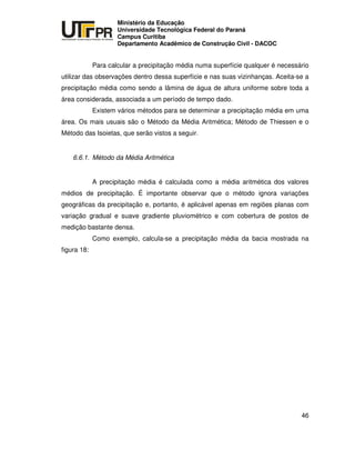 UNIVERSIDADE TECNOLÓGICA FEDERAL DO PARANÁ
PR
Ministério da Educação
Universidade Tecnológica Federal do Paraná
Campus Curitiba
Departamento Acadêmico de Construção Civil - DACOC
46
Para calcular a precipitação média numa superfície qualquer é necessário
utilizar das observações dentro dessa superfície e nas suas vizinhanças. Aceita-se a
precipitação média como sendo a lâmina de água de altura uniforme sobre toda a
área considerada, associada a um período de tempo dado.
Existem vários métodos para se determinar a precipitação média em uma
área. Os mais usuais são o Método da Média Aritmética; Método de Thiessen e o
Método das Isoietas, que serão vistos a seguir.
6.6.1. Método da Média Aritmética
A precipitação média é calculada como a média aritmética dos valores
médios de precipitação. É importante observar que o método ignora variações
geográficas da precipitação e, portanto, é aplicável apenas em regiões planas com
variação gradual e suave gradiente pluviométrico e com cobertura de postos de
medição bastante densa.
Como exemplo, calcula-se a precipitação média da bacia mostrada na
figura 18:
 