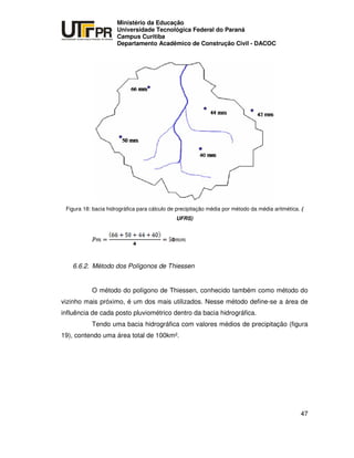 UNIVERSIDADE TECNOLÓGICA FEDERAL DO PARANÁ
PR
Ministério da Educação
Universidade Tecnológica Federal do Paraná
Campus Curitiba
Departamento Acadêmico de Construção Civil - DACOC
47
Figura 18: bacia hidrográfica para cálculo de precipitação média por método da média aritmética. (
UFRS)
6.6.2. Método dos Polígonos de Thiessen
O método do polígono de Thiessen, conhecido também como método do
vizinho mais próximo, é um dos mais utilizados. Nesse método define-se a área de
influência de cada posto pluviométrico dentro da bacia hidrográfica.
Tendo uma bacia hidrográfica com valores médios de precipitação (figura
19), contendo uma área total de 100km².
 