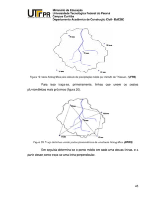 UNIVERSIDADE TECNOLÓGICA FEDERAL DO PARANÁ
PR
Ministério da Educação
Universidade Tecnológica Federal do Paraná
Campus Curitiba
Departamento Acadêmico de Construção Civil - DACOC
48
Figura 19: bacia hidrográfica para cálculo de precipitação média por método de Thiessen. (UFRS)
Para isso traça-se, primeiramente, linhas que unem os postos
pluviométricos mais próximos (figura 20).
Figura 20: Traço de linhas unindo postos pluviométricos de uma bacia hidrográfica. (UFRS)
Em seguida determina-se o ponto médio em cada uma destas linhas, e a
partir desse ponto traça-se uma linha perpendicular.
 