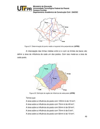 UNIVERSIDADE TECNOLÓGICA FEDERAL DO PARANÁ
PR
Ministério da Educação
Universidade Tecnológica Federal do Paraná
Campus Curitiba
Departamento Acadêmico de Construção Civil - DACOC
49
Figura 21: Determinação do ponto médio e traçando linha perpendicular (UFRS).
A intercepção das linhas médias entre si e com os limites da bacia vão
definir a área de influência de cada um dos postos. Com isso mede-se a área de
cada posto.
Figura 22: Definição da região de influência de cada posto (UFRS)
Temos que:
A área sobre a influência do posto com 120mm é de 15 km²;
A área sobre a influência do posto com 70mm é de 40 km²;
A área sobre a influência do posto com 50mm é de 30 km²;
A área sobre a influência do posto com 75mm é de 5 km²;
A área sobre a influência do posto com 82mm é de 10 km²;
 
