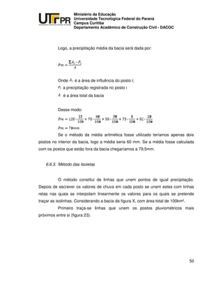 UNIVERSIDADE TECNOLÓGICA FEDERAL DO PARANÁ
PR
Ministério da Educação
Universidade Tecnológica Federal do Paraná
Campus Curitiba
Departamento Acadêmico de Construção Civil - DACOC
50
Logo, a precipitação média da bacia será dada por:
Onde é a área de influência do posto i;
a precipitação registrada no posto i
é a área total da bacia
Desse modo:
Se o método da média aritmética fosse utilizado teríamos apenas dois
postos no interior da bacia, logo a média seria 60 mm. Se a média fosse calculada
com os postos que estão fora da bacia chegaríamos a 79,5mm.
6.6.3. Método das Isoietas
O método constitui de linhas que unem pontos de igual precipitação.
Depois de escrever os valores de chuva em cada posto se unem estes com linhas
retas nas quais se interpolam linearmente os valores para os quais se pretende
traçar as isolinhas. Considerando a bacia da figura X, com área total de 100km².
Primeiro traça-se linhas que unem os postos pluviométricos mais
próximos entre si (figura 23).
 