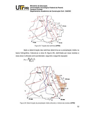 UNIVERSIDADE TECNOLÓGICA FEDERAL DO PARANÁ
PR
Ministério da Educação
Universidade Tecnológica Federal do Paraná
Campus Curitiba
Departamento Acadêmico de Construção Civil - DACOC
52
Figura 25: Traçado das isolinhas (UFRS)
Após a determinação das isolinhas determina-se a precipitação média na
bacia hidrográfica. Calcula-se a área Ai (figura 26), delimitada por duas isoietas e
essa área é utilizada como ponderador, segundo a seguinte equação:
Figura 26: Determinação da precipitação média utilizando o método das isoietas (UFRS)
 