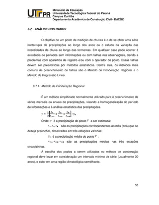 UNIVERSIDADE TECNOLÓGICA FEDERAL DO PARANÁ
PR
Ministério da Educação
Universidade Tecnológica Federal do Paraná
Campus Curitiba
Departamento Acadêmico de Construção Civil - DACOC
53
6.7. ANÁLISE DOS DADOS
O objetivo de um posto de medição de chuvas é o de se obter uma série
ininterrupta de precipitações ao longo dos anos ou o estudo da variação das
intensidades de chuva ao longo das tormentas. Em qualquer caso pode ocorrer à
existência de períodos sem informações ou com falhas nas observações, devido a
problemas com aparelhos de registro e/ou com o operador do posto. Essas falhas
devem ser preenchidas por métodos estatísticos. Dentre eles, os métodos mais
comuns de preenchimento de falhas são o Método de Ponderação Regional e o
Método de Regressão Linear.
6.7.1. Método de Ponderação Regional
É um método simplificado normalmente utilizado para o preenchimento de
séries mensais ou anuais de precipitações, visando a homogeneização do período
de informações e à análise estatística das precipitações.
Onde: é a precipitação do posto a ser estimada;
são as precipitações correspondentes ao mês (ano) que se
deseja preencher, observadas em três estações vizinhas;
é a precipitação média do posto ;
são as precipitações médias nas três estações
circuvizinhas.
A escolha dos postos a serem utilizados no método de ponderação
regional deve levar em consideração um intervalo mínimo de série (usualmente 30
anos), e estar em uma região climatológica semelhante.
 